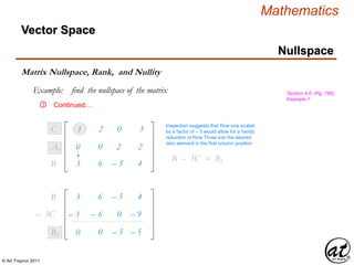 © Art Traynor 2011
Mathematics
Nullspace
Vector Space
Matrix Nullspace, Rank, and Nullity
Example: find the nullspace of the matrix Section 4.6, (Pg. 195),
Example 7
Continued…③
1
3 6
2
– 5
0
4
3
B1
C1
0 0 2 2A1
Inspection suggests that Row one scaled
by a factor of – 3 would allow for a handy
reduction of Row Three into the desired
zero element in the first column position
B – 3C1 = B1
– 3 – 6 0 – 9– 3C1
0 0 – 5 – 5B1
3 6 – 5 4B1
 