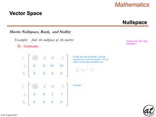 © Art Traynor 2011
Mathematics
Nullspace
Vector Space
Matrix Nullspace, Rank, and Nullity
Example: find the nullspace of the matrix Section 4.6, (Pg. 195),
Example 7
Continued…
1 2 0 3C1
0 0 0 0B3
0 0 10 10A2
Finally we note that Row 2 can be
reduced by a common factor ( 10 ) to
yield a maximally simplified row
A2 = A3
1
10
1 2 0 3C1
0 0 0 0B3
0 0 1 1A3
Arrived!!
④
 