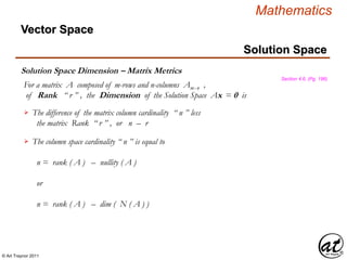 © Art Traynor 2011
Mathematics
Solution Space Dimension – Matrix Metrics
Solution Space
Section 4.6, (Pg. 196)
Vector Space
For a matrix A composed of m-rows and n-columns Amx n ,
of Rank “ r ” , the Dimension of the Solution Space Ax = 0 is
The difference of the matrix column cardinality “ n ” less
the matrix Rank “ r ” , or n – r

The column space cardinality “ n ” is equal to
n = rank ( A ) – nullity ( A )
or
n = rank ( A ) – dim ( N ( A ) )

 