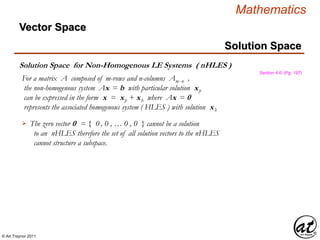 © Art Traynor 2011
Mathematics
Solution Space for Non-Homogenous LE Systems ( nHLES )
Solution Space
Section 4.6, (Pg. 197)
Vector Space
For a matrix A composed of m-rows and n-columns Amx n ,
the non-homogenous system Ax = b with particular solution xp
can be expressed in the form x = xp + xh where Ax = 0
represents the associated homogenous system ( HLES ) with solution xh
The zero vector 0 = { 0 , 0 , … 0 , 0 } cannot be a solution
to an nHLES therefore the set of all solution vectors to the nHLES
cannot structure a subspace.

 