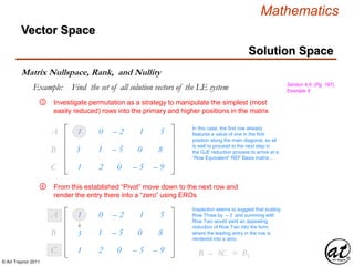 © Art Traynor 2011
Mathematics
Vector Space
Matrix Nullspace, Rank, and Nullity
Investigate permutation as a strategy to manipulate the simplest (most
easily reduced) rows into the primary and higher positions in the matrix
In this case, the first row already
features a value of one in the first
position along the main diagonal, so all
is well to proceed to the next step in
the GJE reduction process to arrive at a
“Row Equivalent” REF Basis matrix…
1
3
1
0
1
2
– 2
– 5
0
1
0
– 5
5
8
– 9
A1
B1
C1
1
3
1
0
1
2
– 2
– 5
0
1
0
– 5
5
8
– 9
A1
B1
C1
Inspection seems to suggest that scaling
Row Three by – 3 and summing with
Row Two would yield an appealing
reduction of Row Two into the form
where the leading entry in the row is
rendered into a zero.
B2 – 3C1 = B1
Section 4.6, (Pg. 197),
Example 9
Solution Space
From this established “Pivot” move down to the next row and
render the entry there into a “zero” using EROs
Example: Find the set of all solution vectors of the LE system
③
④
 