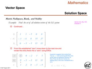 © Art Traynor 2011
Mathematics
Vector Space
Matrix Nullspace, Rank, and Nullity
Section 4.6, (Pg. 197),
Example 9
Solution Space
Example: Find the set of all solution vectors of the LE system
Continued…
3
– 3
1
– 6
– 5
0
0
15
8
27
B1
– 3C1
0 – 5 – 5 15 35B1
1
1
0
2
– 2
0
1
– 5
5
– 9
A1
C1
From this established “zero” move down to the next row and
render the entry there into a “zero” using EROs
0 – 5 – 5 15 35B1
④
Inspection suggests that scaling Row
Two by – 1 and summing with Row One
would yield an appealing reduction of
Row Three into the form where the
leading entry in the row is rendered into a
zero.
C2 – 1A1 = C1
⑤
 