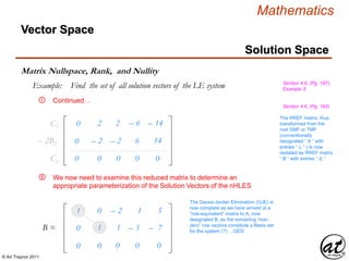 © Art Traynor 2011
Mathematics
Vector Space
Matrix Nullspace, Rank, and Nullity
Section 4.6, (Pg. 197),
Example 9
Solution Space
Example: Find the set of all solution vectors of the LE system
Continued…
C1
0C2
1
0
0
0
– 2
0
1
0
5
0
We now need to examine this reduced matrix to determine an
appropriate parameterization of the Solution Vectors of the nHLES
The Gauss-Jordan Elimination (GJE) is
now complete as we have arrived at a
“row-equivalent” matrix to A, now
designated B, as the remaining “non-
zero” row vectors constitute a Basis set
for the system (?) …QED
0 – 2 – 2 6 14
0 0 0 0
0 1 1 – 3 – 7
0 2 2 – 6 – 14
– 2B2
⑦
B =
⑧
The RREF matrix, thus
transformed from the
root SMF or TMF
(conventionally
designated “ A ” with
entries “ ci ” ) is now
restated as RREF matrix
“ B ” with entries “ di ”
Section 4.6, (Pg. 193)
 