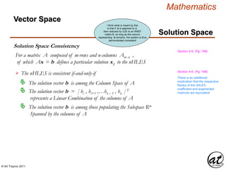 © Art Traynor 2011
Mathematics
Solution Space Consistency
Solution Space
Section 4.6, (Pg. 198)
Vector Space
For a matrix A composed of m-rows and n-columns Amx n ,
of which Ax = b defines a particular solution xp to the nHLES
The nHLES is consistent if-and-only-if
 The solution vector b is among the Column Space of A
 The solution vector b = [ bi , bi+1 ,…bn – 1 , bn ] T
represents a Linear Combination of the columns of A
 The solution vector b is among those populating the Subspace Rm
Spanned by the columns of A
There is an additional
implication that the respective
Ranks of the nHLES
coefficient and augmented
matrices are equivalent
Section 4.6, (Pg. 198)
I think what is meant by this
is that if b is adjoined to A
then reduced by GJE to an RREF
matrix B, so long as the column
representing b remains, the system is thus
demonstrated consistent
 