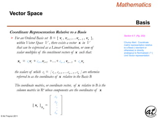 © Art Traynor 2011
Mathematics
Coordinate Representation Relative to a Basis
Basis
Section 4.7, (Pg. 202)
Vector Space
For an Ordered Basis set B = { vi , vi+1 ,…vn – 1 , vn },
within Vector Space V , there exists a vector x in V
that can be expressed as a Linear Combination, or sum of
scalar multiples of the constituent vectors of x such that:

xn = ci vi + ci+1 vi+1 +…+ cn –1 vn – 1 + cn vn
The coordinate matrix, or coordinate vector, of x relative to B is the
column matrix in Rn whose components are the coordinates of x
the scalars of which ci = [ ci , ci+1 ,…cn – 1 , cn ] are otherwise
referred to as the coordinates of x relative to the Basis B
c1
c2
cn
.
.
.
[ xn ]Bn
=
Chump Alert: Coordinate
matrix representation relative
to a Basis ( standard or
otherwise) is directly
analogous to Normalized ( ? )
Unit Vector representation
 