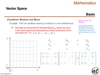 © Art Traynor 2011
Mathematics
Vector Space
Basis
Coordinate Matrices and Bases Section 4.7 (Pg. 203),
Example 2
Example: Find the coordinate matrix of x relative to a non-standard basis
in the vector space to be described as a linear combination of the
unit vector set U = { ui , u i + 1 ,…un – 1 , u n }
x
y
O
u2
u1
Svn
· SBn
= SBn ´
v11
v21
vn1
.
.
.
vi
11
02
0n
.
.
.
In
01
12
0n
.
.
.
01
02
1n
.
.
.
. . .
. . .
. . .
.
.
.
Svn
· U = SBn ´
=
v1
02
0n
.
.
.
01
v2
0n
.
.
.
01
02
vn
.
.
.
. . .
. . .
. . .
.
.
.
SBn ´
We begin by noting that the Standard Basis SBn
allows any point
v12
v22
vn2
.
.
.
. . .
. . .
.
.
.
. . . v1n
v2n
vnn
.
.
.
I am switching the text’s
designation of B and B´
as it seems more intuitive
to think of the “prime” set
as the translated, or product
set
1a
 