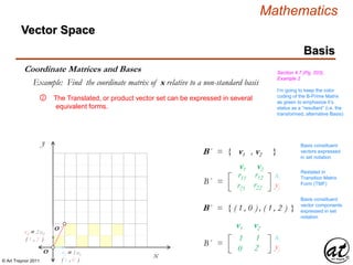 © Art Traynor 2011
Mathematics
Vector Space
Basis
Coordinate Matrices and Bases Section 4.7 (Pg. 203),
Example 2
Example: Find the coordinate matrix of x relative to a non-standard basis
The Translated, or product vector set can be expressed in several
equivalent forms.
x
y
O
O ´
B´ = { ( 1 , 0 ) , ( 1 , 2 ) }
B´ = { v1 , v2 }
r11 r12
r21 r22
B´ =
v1 v2
xi
yj
111 112
021 222
B´ =
v1 v2
xi
yj
Basis constituent
vectors expressed
in set notation
Restated in
Transition Matrix
Form (TMF)
Basis constituent
vector components
expressed in set
notation
v2 = 2 u2
( 1 , 2 )
v1 = 1 u1
( 1 , 0 )
I’m going to keep the color
coding of the B-Prime Matrix
as green to emphasize it’s
status as a “resultant” (i.e. the
transformed, alternative Basis)
②
 