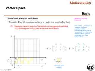 © Art Traynor 2011
Mathematics
Vector Space
Basis
Coordinate Matrices and Bases Section 4.7 (Pg. 203),
Example 2
Example: Find the coordinate matrix of x relative to a non-standard basis
Supplying axes through the Translated origin suggests the shifted
coordinate system introduced by the alternative Basis
x
y
x´
O
O ´
Note that the xi “Unknown” or
“Variable” row vector,
populated with the
multiplicative identity (i.e. all
“ones”) shifts the X-Axis of the
alternative Basis system of
coordinates by a scalar
multiple of one
111 012
021 122
B =
u1 u2
xi
yj
u2
u1
111 112
021 222
B ´ =
v1 v2
xi
yj
“Standard” Basis
Element
1B
1B
v2 = 2 u2
( 1 , 2 )
v1 = 1 u1
( 1 , 0 )
3a
 