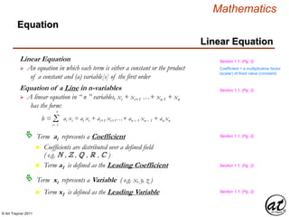 © Art Traynor 2011
Mathematics
Equation
Linear Equation
Linear Equation
 An equation in which each term is either a constant or the product
of a constant and (a) variable[s] of the first order
Term ai represents a Coefficient
b = Σi= 1
n
ai xi = ai xi + ai+1 xi+1…+ an – 1 xn – 1 + an xn
Equation of a Line in n-variables
 A linear equation in “ n ” variables, xi + xi+1 …+ xn-1 + xn
has the form:
n Coefficients are distributed over a defined field
( e.g. N , Z , Q , R , C )
Term xi represents a Variable ( e.g. x, y, z )
n Term a1 is defined as the Leading Coefficient
n Term x1 is defined as the Leading Variable
Section 1.1, (Pg. 2)
Section 1.1, (Pg. 2)
Section 1.1, (Pg. 2)
Section 1.1, (Pg. 2)
Coefficient = a multiplicative factor
(scalar) of fixed value (constant)
Section 1.1, (Pg. 2)
 
