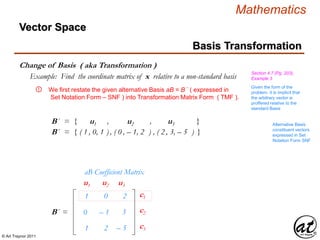 © Art Traynor 2011
Mathematics
Change of Basis ( aka Transformation )
Basis Transformation
Vector Space
Section 4.7 (Pg. 203),
Example 3Example: Find the coordinate matrix of x relative to a non-standard basis
We first restate the given alternative Basis aB = B ´ ( expressed in
Set Notation Form – SNF ) into Transformation Matrix Form ( TMF ).
①
B´ = { u1 , u2 , u3 } Alternative Basis
constituent vectors
expressed in Set
Notation Form SNF
B´ = { ( 1 , 0, 1 ) , ( 0 , – 1, 2 ) , ( 2 , 3, – 5 ) }
1
0
1
0
– 1
2
– 2
– 3
– 5
aB Coefficient Matrix
B´ =
c1
c2
c3
u1 u2 u3
Given the form of the
problem, it is implicit that
the arbitrary vector is
proffered relative to the
standard Basis
 