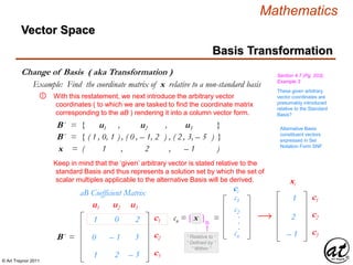 © Art Traynor 2011
Mathematics
Change of Basis ( aka Transformation )
Basis Transformation
Vector Space
Section 4.7 (Pg. 203),
Example 3
Example: Find the coordinate matrix of x relative to a non-standard basis
With this restatement, we next introduce the arbitrary vector
coordinates ( to which we are tasked to find the coordinate matrix
corresponding to the aB ) rendering it into a column vector form.
①
B´ = { u1 , u2 , u3 }
B´ = { ( 1 , 0, 1 ) , ( 0 , – 1, 2 ) , ( 2 , 3, – 5 ) }
1
0
1
0
– 1
2
– 2
– 3
– 5
aB Coefficient Matrix
B´ =
c1
c2
c3
u1 u2 u3
These given arbitrary
vector coordinates are
presumably introduced
relative to the Standard
Basis?
xn = ( 1 , 2 , – 1 )
c1
c2
cn
.
.
.

ci
cn = [ x ]B´ =
1
2
c1
c2
c3
xi
– 1“ Relative to ”
“ Defined by ”
“ Within ”
Keep in mind that the ‘given’ arbitrary vector is stated relative to the
standard Basis and thus represents a solution set by which the set of
scalar multiples applicable to the alternative Basis will be derived.
Alternative Basis
constituent vectors
expressed in Set
Notation Form SNF
 