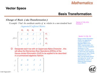 © Art Traynor 2011
Mathematics
Vector Space
Basis Transformation
Change of Basis ( aka Transformation )
Section 4.7 (Pg. 203),
Example 3Example: Find the coordinate matrix of x relative to a non-standard basis
1
0
1
0
– 1
2
– 2
– 3
– 5
Augmented Coefficient Matrix
1
2
– 1
A =
c1
c2
c3
u1 u2 u3 b
Designate each row with an Uppercase Alpha Character…this
will allow the Elementary Row Operations (EROs) of the
Gauss-Jordan Elimination (GJE) to be applied to be described
in a summarized algebraic fashion.
②
1
0
1
0
– 1
2
– 2
– 3
– 5
1
2
– 1
A1
B1
C1
Gauss-Jordan Elimination
(GJE) is an algorithmic
scheme applied to a
Standard Matrix Form
(SMF) representation of a
system of Linear Equations
resulting in a “row-
equivalent” reduced matrix
on which the main diagonal
entries are all “ones” (pivots
in Row Echelon Form -
REF) and all entries above
and below the “pivots” are
populated by “zeros” or
Reduced Row Echelon
Form (RREF).
Section 1.2, (Pg. 19)
 