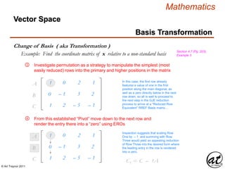 © Art Traynor 2011
Mathematics
Vector Space
Basis Transformation
Change of Basis ( aka Transformation )
Section 4.7 (Pg. 203),
Example 3Example: Find the coordinate matrix of x relative to a non-standard basis
1
0
1
0
– 1
2
– 2
– 3
– 5
1
2
– 1
A1
B1
C1
Investigate permutation as a strategy to manipulate the simplest (most
easily reduced) rows into the primary and higher positions in the matrix
③
In this case, the first row already
features a value of one in the first
position along the main diagonal, as
well as a zero directly below in the next
row down, so all is well to proceed to
the next step in the GJE reduction
process to arrive at a “Reduced Row
Equivalent” RREF Basis matrix…
From this established “Pivot” move down to the next row and
render the entry there into a “zero” using EROs
④
1
0
1
0
– 1
2
– 2
– 3
– 5
1
2
– 1
A1
B1
C1
Inspection suggests that scaling Row
One by – 1 and summing with Row
Three would yield an appealing reduction
of Row Three into the desired form where
the leading entry in the row is rendered
into a zero.
C1 = C2 – 1A1
 