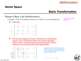 © Art Traynor 2011
Mathematics
Vector Space
Basis Transformation
Change of Basis ( aka Transformation )
Section 4.7 (Pg. 203),
Example 3Example: Find the coordinate matrix of x relative to a non-standard basis
With the main diagonal in Column Two fixed at the desired pivot
value of “one”, and all other entries in the column reduced to
values of “zero”, we proceed next to the top of Column Three to
continue our row reduction with further applied EROs
1 0 – 2 1A1
Inspection discloses that the lead entry in
Column Three ( j = 3 ) can be reduced to
“zero” by adding Row One to Row Three
scaled by a factor of Two
Continued…
– 0 0 – 1 – 2C2
⑥
C1 – 0 2 – 7 – 2
0 – 2 – 6 – 4– 2B1
⑦
0 – 1 – 3 – 2B1
– 0 0 – 1 – 2C2
A1 = A1 + 2C2
 