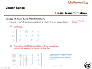 © Art Traynor 2011
Mathematics
Vector Space
Basis Transformation
Change of Basis ( aka Transformation )
Section 4.7 (Pg. 203),
Example 3Example: Find the coordinate matrix of x relative to a non-standard basis
Proceeding with EROs down Column Three, we will next
address the reduction of the entry in Row Two
1 0 – 0 5A1
Inspection reveals that a simple scaling
of Row Three by a factor of – 1 will
render the system into its final RREF
expression.
Continued…
– 0 1 – 0 – 8B2
– 3C2
0 – 1 – 0 – 8B2
– 0 0 – 1 – 2C2
⑧
0 – 1 – 3 – 2B1
– 0 0 – 3 – 6
⑨
C3 = – 1C2
 