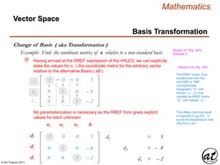 © Art Traynor 2011
Mathematics
Vector Space
Basis Transformation
Change of Basis ( aka Transformation )
Section 4.7 (Pg. 203),
Example 3Example: Find the coordinate matrix of x relative to a non-standard basis
Having arrived at the RREF expression of the nHLES, we can explicitly
state the values for ci ( the coordinate matrix for the arbitrary vector
relative to the alternative Basis ( aB )
⑨
1 0 – 0 5A1
0 – 1 – 0 – 8B2
– 0 0 – 1 – 2C3
1 0 – 0 5
0 – 1 – 0 – 8
– 0 0 – 1 – 2
1d1 + 0x2 + 2c3 = 5s
3x1 – 1d2 + 3c3 = – 8s
1c1 + 2c2 – 5d3 = – 2s
u1 u2 u3 b
d1
d2
d3
No parameterization is necessary as the RREF form gives explicit
values for each unknown
This differs from the result
in example 9, pg 197…it
would be interesting to note
why this is so?
The RREF matrix, thus
transformed from the
root SMF or TMF
(conventionally
designated “ A ” with
entries “ ci ” ) is now
restated as RREF matrix
“ B ” with entries “ di ”
Section 4.6, (Pg. 193)
 