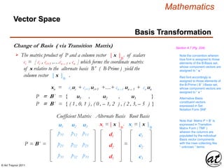© Art Traynor 2011
Mathematics
Change of Basis ( via Transition Matrix)
Basis Transformation
Vector Space
Section 4.7 (Pg. 204)
The matrix product of P and a column vector [ x ]B′ of scalars
ci = [ ci , ci+1 ,…cn – 1 , cn ] which forms the coordinate matrix
of x relative to the alternate basis B′ ( B-Prime ) yield the
column vector [ x ]B′ .

P = B´ = { u1 , u2 , u3 }
P = B´ = { ( 1 , 0, 1 ) , ( 0 , – 1, 2 ) , ( 2 , 3, – 5 ) }
xn = ci ui + ci+1 ui+1 +…+ cn –1 un – 1 + cn un
Note the convention wherein
blue font is assigned to those
elements of the B-Basis set,
whose component vectors are
assigned to “ u ”
Red font accordingly is
assigned to those elements of
the B-Prime ( B′ ) Basis set,
whose component vectors are
assigned to “ v ”
P = B´ =
Coefficient Matrix
u1 u2 u3
d1
d2
d3
xi = [ x ]B′
=
p11
Alternative Basis
constituent vectors
expressed in Set
Notation Form SNF
Note that Matrix P = B′ is
expressed in Transition
Matrix Form ( TMF )
wherein the columns are
populated by the individual
Basis vector components
with the rows collecting like
“ unknown ” terms.
xi = [ x ]B′
c1
c2
c3
Root BasisAlternate Basis
p21
p31
p12
p22
p32
p13
p23
p33
 