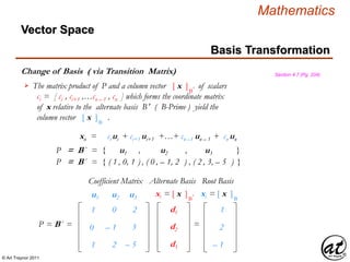 © Art Traynor 2011
Mathematics
Change of Basis ( via Transition Matrix)
Basis Transformation
Vector Space
Section 4.7 (Pg. 204)
The matrix product of P and a column vector [ x ]B′ of scalars
ci = [ ci , ci+1 ,…cn – 1 , cn ] which forms the coordinate matrix
of x relative to the alternate basis B′ ( B-Prime ) yield the
column vector [ x ]B′ .

P = B´ = { u1 , u2 , u3 }
P = B´ = { ( 1 , 0, 1 ) , ( 0 , – 1, 2 ) , ( 2 , 3, – 5 ) }
xn = ci ui + ci+1 ui+1 +…+ cn –1 un – 1 + cn un
P = B´ =
1
0
1
0
– 1
2
– 2
– 3
– 5
Coefficient Matrix
u1 u2 u3
d1
d2
d3
xi = [ x ]B′
=
xi = [ x ]B′
Root BasisAlternate Basis
– 1
– 2
– 1
 