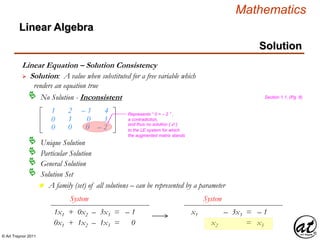 © Art Traynor 2011
Mathematics
Linear Algebra
Solution
Linear Equation – Solution Consistency
 Solution: A value when substituted for a free variable which
renders an equation true
Unique Solution
Particular Solution
General Solution
Solution Set
n A family (set) of all solutions – can be represented by a parameter
No Solution - Inconsistent
1
0
0
2
1
0
– 1
0
0
4
3
– 2
Represents “ 0 = – 2 ” ,
a contradiction,
and thus no solution {  }
to the LE system for which
the augmented matrix stands
1x1 + 0x2 – 3x3 = – 1
System
0x1 + 1x2 – 1x3 = 0
x1 – 3x3 = – 1
System
x2 = x3
Section 1.1, (Pg. 8)
 