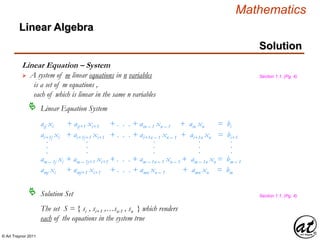© Art Traynor 2011
Mathematics
Linear Algebra
Solution
aij xi + aij+1 xi+1 + . . . + ain – 1 xn – 1 + ain xn = bi
ai+1j xi + ai+1j+1 xi+1 + . . . + ai+1n – 1 xn – 1 + ai+1n xn = bi+1
am – 1j xi + am – 1j+1 xi+1 + . . . + am – 1n – 1 xn – 1 + am – 1n xn = bm – 1
.
.
.
.
.
.
.
.
.
.
.
.
.
.
.
amj xi + amj+1 xi+1 + . . . + amn xn – 1 + amn xn = bm
Linear Equation – System
 A system of m linear equations in n variables
is a set of m equations ,
each of which is linear in the same n variables
Linear Equation System
Solution Set
The set S = { si , si+1 ,…sn-1 , sn } which renders
each of the equations in the system true
Section 1.1, (Pg. 4)
Section 1.1, (Pg. 4)
 