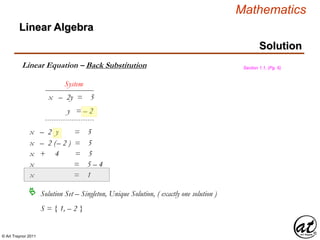 © Art Traynor 2011
Mathematics
Linear Algebra
Solution
Linear Equation – Back Substitution
x – 2y = 5
y = – 2
System
x – 2 y = 5
x – 2 (– 2 ) = 5
x + 4 = 5
x = 5 – 4
x = 1
Solution Set – Singleton, Unique Solution, ( exactly one solution )
S = { 1, – 2 }
Section 1.1, (Pg. 6)
 