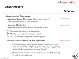 © Art Traynor 2011
Mathematics
Linear Algebra
Solution
Linear Equation Equivalence
 Equivalent Linear Equations: Two (or more) systems of
linear equations sharing the same solution set
 Gaussian Elimination
Operations Producing Linear Equation Equivalent Systems
Permutation/Interchange – of two equations
Multiply – an equation by a non-zero constant
Add – a multiple of an equation to another equation
Section 1.1, (Pg. 6)
Section 1.1, (Pg. 7)
Otherwise known as Elementary Row Operations Section 1.2, (Pg. 14)
n ERO’s should always proceed with an Augend/Multiplicand of lesser
rank and Summand/Multiplier of greater rank ( Aij < Amn ) yielding
a Sum/Product substituted for the second Operand
n Multiplication by a scalar ( non-zero constant ) need not affect any change
in rank for the resultant row
 