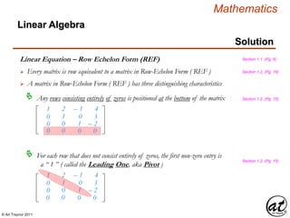 © Art Traynor 2011
Mathematics
Linear Algebra
Solution
Linear Equation – Row Echelon Form (REF)
1
0
0
2
1
0
– 1
0
1
4
3
– 2
 A matrix in Row-Echelon Form ( REF ) has three distinguishing characteristics
Any rows consisting entirely of zeros is positioned at the bottom of the matrix
For each row that does not consist entirely of zeros, the first non-zero entry is
a “ 1 ” ( called the Leading One, aka Pivot )

1
0
0
2
1
0
– 1
0
1
4
3
– 2
Section 1.1, (Pg. 6)
Section 1.2, (Pg. 15)
Section 1.2, (Pg. 15)
0 0 0 0
0 0 0 0
Section 1.2, (Pg. 16) Every matrix is row equivalent to a matrix in Row-Echelon Form ( REF )
 