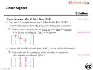 © Art Traynor 2011
Mathematics
Linear Algebra
Solution
Linear Equation – Row Echelon Form (REF)
 A matrix in Row-Echelon Form ( REF ) has three distinguishing characteristics
For two successive (non-zero) rows, the leading one in the higher row is farther
to the left than the leading one ( Pivot ) in the lower row

1
0
0
2
1
0
– 1
0
1
4
3
– 2
Section 1.1, (Pg. 6)
Section 1.2, (Pg. 15)
0 0 0 0
 A matrix in Reduced Row-Echelon Form ( RREF ) has one additional characteristic
Every column that has a leading one ( Pivot ) has zeros in every position
above and below its leading one ( Pivot )

1
0
0
0
1
0
0
0
1
4
3
– 2
Section 1.2, (Pg. 15)
0 0 0 0
 Every matrix is row equivalent to a matrix in Row-Echelon Form ( REF )
 