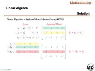 © Art Traynor 2011
Mathematics
Linear Algebra
Solution
Linear Equation – Reduced Row Echelon Form (RREF)
1
– 1
2
– 2
3
– 5
3
0
5
9
– 4
17
x – 2y + 3z = 9
– x + 3y = – 4
2x – 5y + 5z = 17
System Augmented Matrix
R2 :
R2 + R1  R2´
– 1 3 0 – 4
+ R1 : 1 – 2 3 9
= R2´ : 0 1 3 5
1
0
2
– 2
1
– 5
3
3
5
9
5
17
R3 – 2R1  R3´
 