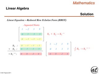© Art Traynor 2011
Mathematics
Linear Algebra
Solution
Linear Equation – Reduced Row Echelon Form (RREF)
Augmented Matrix
R3 :
+ R2 :
= R3´´ : 0 0 2 4
1
0
– 2
1
3
3
9
5
R3 + R2  R3´´
1 – 2 3 9
0 1 3 5
0 – 1 – 1 – 1
0 – 1 – 1 – 1
0 1 3 5
0 0 2 4
R3  R3´´ ´1
2
 