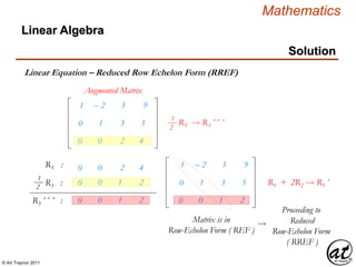 © Art Traynor 2011
Mathematics
Linear Algebra
Solution
Linear Equation – Reduced Row Echelon Form (RREF)
Augmented Matrix
R3 : 1 – 2 3 9
0 1 3 5
R3  R3´´ ´1
2
1 – 2 3 9
0 1 3 5
0 0 2 4
R3 :
1
2
R3´´ ´ :
0 0 2 4
0 0 1 2
0 0 1 2 0 0 1 2
Matrix is in
Row-Echelon Form ( REF )

Proceeding to
Reduced
Row-Echelon Form
( RREF )
R1 + 2R2  R1´
 