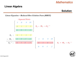 © Art Traynor 2011
Mathematics
Linear Algebra
Solution
Linear Equation – Reduced Row Echelon Form (RREF)
Augmented Matrix
R2 :
– 3R3 :
R2´´ :
0 0 – 3 – 6
0 1 0 – 1
1 0 9 19
0 1 0 – 1
0 0 1 2
R1 + 9R3  R1´´
1 0 9 19
0 1 3 5
0 0 1 2
R2 – 3R3  R2´´
0 1 3 5
 