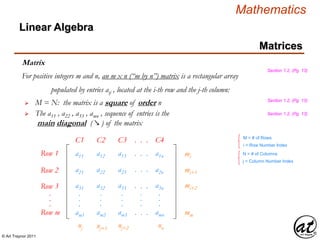 © Art Traynor 2011
Mathematics
Matrices
Matrix
For positive integers m and n, an m x n (“m by n”) matrix is a rectangular array
populated by entries aij , located at the i-th row and the j-th column:
Linear Algebra
 M = N: the matrix is a square of order n
 The a11 , a22 , a33 , amn , sequence of entries is the
main diagonal ( ↘ ) of the matrix
M = # of Rows
i = Row Number Index
N = # of Columns
j = Column Number Index
Row 1 a11
Row 2
Row 3
Row m
.
.
.
a21
a31
am1
.
.
.
a12
a22
a32
am2
.
.
.
a13
a23
a33
am3
.
.
.
. . .
. . .
. . .
. . .
.
.
.
a1n
a2n
a3n
amn
.
.
.
mi
mi+1
mi+2
mm
nj nj+1 nj+2 nn
C1 C2 C3 . . . C4
Section 1.2, (Pg. 13)
Section 1.2, (Pg. 13)
Section 1.2, (Pg. 13)
 