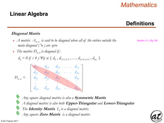 © Art Traynor 2011
Mathematics
Linear Algebra
Definitions
Diagonal Matrix
A matrix Anx n is said to be diagonal when all of the entries outside the
main diagonal ( ↘ ) are zero
Section 2.1, (Pg. 50)
The matrix Dnx n is diagonal if :
dij = 0 if i ≠ j "ij  { dii , di+1,i+1 ,…, dn–1,n–1 , dnn }


Any square diagonal matrix is also a Symmetric Matrix
A diagonal matrix is also both Upper-Triangular and Lower-Triangular
The Identity Matrix In is a diagonal matrix
Any square Zero Matrix is a diagonal matrix
d11
d21
d31
dm1
.
.
.
d12
d22
d32
dm2
.
.
.
d13
d23
d33
dm3
.
.
.
. . .
. . .
. . .
. . .
.
.
.
d1n
d2n
d3n
dmn
.
.
.
Dnx n =
 