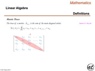 © Art Traynor 2011
Mathematics
Linear Algebra
Definitions
Tr ( A ) = Σi = 1
n
aii = a11 + a22 +…+ an –1n – 1 + ann
Matrix Trace
The trace of a matrix Anx n is the sum of the main diagonal entries Section 2.1, (Pg. 50)
a11
a21
a31
am1
.
.
.
a12
a22
a32
am2
.
.
.
a13
a23
a33
am3
.
.
.
. . .
. . .
. . .
. . .
.
.
.
a1n
a2n
a3n
amn
.
.
.
A
 