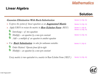© Art Traynor 2011
Mathematics
Linear Algebra
Solution
Gaussian Elimination With Back-Substitution
 Express the system of linear equations as an Augmented Matrix
Interchange – of two equations
Multiply – an equation by a non-zero constant
Add – a multiple of an equation to another equation
Section 1.2, (Pg. 16)
Every matrix is row equivalent to a matrix in Row-Echelon Form ( REF ) Section 1.2, (Pg. 16)
 Apply ERO’s to restate the matrix in Row Echelon Form (REF)
Section 1.2, (Pg. 13)
Section 1.2, (Pg. 14)
Section 1.1, (Pg. 6)
Section 1.2, (Pg. 15)
 Use Back Substitution to solve for unknown variables Section 1.1, (Pg. 6)
Order Matters! Operate from left-to-right
Multiply – an equation by a non-zero constant
 