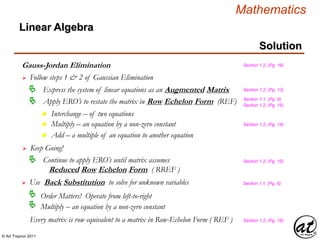 © Art Traynor 2011
Mathematics
Linear Algebra
Solution
Gauss-Jordan Elimination
 Follow steps 1 & 2 of Gaussian Elimination
Section 1.2, (Pg. 19)
Every matrix is row equivalent to a matrix in Row-Echelon Form ( REF ) Section 1.2, (Pg. 16)
Apply ERO’s to restate the matrix in Row Echelon Form (REF)
Section 1.2, (Pg. 13)
Section 1.2, (Pg. 14)
Section 1.1, (Pg. 6)
Section 1.2, (Pg. 15)
 Use Back Substitution to solve for unknown variables Section 1.1, (Pg. 6)
Order Matters! Operate from left-to-right
Multiply – an equation by a non-zero constant

Express the system of linear equations as an Augmented Matrix
n Interchange – of two equations
n Multiply – an equation by a non-zero constant
n Add – a multiple of an equation to another equation
 Keep Going!
Continue to apply ERO’s until matrix assumes
Reduced Row Echelon Form ( RREF )
 Section 1.2, (Pg. 15)
 