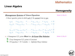 © Art Traynor 2011
Mathematics
Linear Algebra
Homogeneity
Homogenous Systems of Linear Equations
A linear equation system in which each of the constant terms is zero
Section 1.2, (Pg. 21)
aij xi + aij+1 xi+1 + . . . + ain – 1 xn – 1 + ain xn = 0
ai+1j xi + ai+1j+1 xi+1 + . . . + ai+1n – 1 xn – 1 + ai+1n xn = 0
am – 1j xi + am – 1j+1 xi+1 + . . . + am – 1n – 1 xn – 1 + am – 1n xn = 0
.
.
.
.
.
.
.
.
.
.
.
.
.
.
.
amj xi + amj+1 xi+1 + . . . + amn xn – 1 + amn xn = 0
 A homogenous LE system Must have At Least One Solution Section 1.2, (Pg. 21)
Every homogenous LE system is Consistent
# Equations < # Variables  Infinitely Many Solutions
 