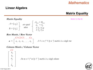 © Art Traynor 2011
Mathematics
Matrix Equality
Linear Algebra
Matrix Equality Section 1.2, (Pg. 40)
A = [ aij ]
B = [ bij ]
are equal
when
Amxn = Bmxn
aij = bij
1 ≤ i ≤m
1 ≤ j ≤n
a1 a2 a3 . . . ana =
C1 C2 C3 . . . Cn
Row Matrix / Row Vector
A 1 x n (“ 1 by n ”) matrix is a single row
Column Matrix / Column Vector
b1
b2
b3
bm
.
.
.
C1
An m x 1 (“ m by 1 ”) matrix is a single column
 