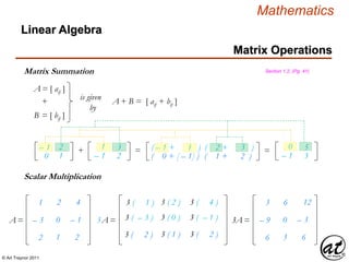 © Art Traynor 2011
Mathematics
Matrix Operations
Linear Algebra
Matrix Summation Section 1.2, (Pg. 41)
A = [ aij ]
B = [ bij ]
is given
by
+ A + B = [ aij + bij ]
– 1
0
2
1
1
– 1
3
2
+ = ( – 1 + 1 ) =
( 0 + [ – 1] )
( 2 + 3 )
( 1 + 2 )
0
– 1
5
3
Scalar Multiplication
1
– 3
2
2
0
1
4
– 1
2
A = 3A =
3 ( 1 ) 3 ( 2 ) 3 ( 4 )
3 ( – 3 ) 3 ( 0 ) 3 ( – 1 )
3 ( 2 ) 3 ( 1 ) 3 ( 2 )
3
– 9
6
6
0
3
12
– 3
6
3A =
 