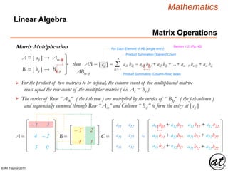© Art Traynor 2011
Mathematics
Matrix Operations
Linear Algebra
Section 1.2, (Pg. 42)Matrix Multiplication
– 1
4
5
3
– 2
0
A =
A = [ aij ] Amx n
B = [ bij ] Bnx p
then AB = [ cij ] = Σk = 1
n
aik bkj = ai 1 b1 j + ai2 b2j +…+ ain –1 bn-1j + ain bnj
The entries of Row “ Aik” ( the i-th row ) are multiplied by the entries of “ Bkj” ( the j-th column )
and sequentially summed through Row “ Ain” and Column “ Bnj” to form the entry at [ cij ]
– 3
– 4
2
1
B =
c11 c12
C = c21 c22
c31 c32
a11b11 + a12b21 a11b12 + a12b22
= a21b11 + a22b21 a21b12 + a22b22
a31b11 + a32b21 a31b12 + a32b22
Product Summation Operand Count
For Each Element of AB (single entry)
Product Summation (Column-Row) Index
 For the product of two matrices to be defined, the column count of the multiplicand matrix
must equal the row count of the multiplier matrix ( i.e. Ac = Br )

ABmx p
 