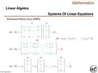 © Art Traynor 2011
Mathematics
Systems Of Linear Equations
Linear Algebra
Partitioned Matrix Form (PMF)
Ax = b  =
A x
b
a11
a21
am1
.
.
.
a12
a22
am2
.
.
.
. . .
. . .
. . .
.
.
.
a1n
a2n
amn
.
.
.
x1
x2
xn
.
.
.
Ax = b  =
ai1
b
a11
a21
am1
.
.
.
x1
ai2
a12
a22
am2
.
.
.
+ x2 + . . . + xn
ain
a1n
a2n
amn
.
.
.
Ax = b  =
Ax
b
a11 x1
a21 x1
am1 x1
.
.
.
+ a12 x2 +
+ a22 x2 +
+ am2 x2 +
.
.
.
. . .
. . .
. . .
.
.
.
+ a1n xn
+ a2n xn
+ amn xn
.
.
.
Ax = x1 a1 + x2 a2 + . . . + xn an = b
 