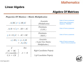 © Art Traynor 2011
Mathematics
Algebra Of Matrices
Linear Algebra
Properties Of Matrices – Matrix Multiplication
Distributive
( LHS )
A( BC ) = ( AB ) C
Order of Terms is preserved
Affects Order of Operations
Sequence – PEM-DAS
Distributive
( RHS )
Associative
( Scalar Over Matrix
Multiplication )
A( B + C ) = AB + AC
( A + B ) C = AC + BC
c ( AB ) = ( c A )B
= A ( c B )
Associative
(Multiplication)
Order of Terms is preserved
Order of Terms is preserved
Order of Terms is preserved
Order of Terms is preserved
AC = BC
CA = CB
( C is invertible )
Right Cancellation Property
A = B
if then
Left Cancellation Property
 