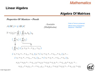 © Art Traynor 2011
Mathematics
Algebra Of Matrices
Linear Algebra
Properties Of Matrices – Proofs
A( BC ) = ( AB ) C
Order of Terms is preserved
Affects Order of Operations
Sequence – PEM-DAS
Associative
(Multiplication)
Σk = 1
n
T = [ tij ] = ( aik bkj )ckjΣk = 1
n
Σi = 1
n
( yj )Σj = 1
n
( xi )
Σi = 1
n
( xi ) ( y1 + y2 +…+ yn –1 + yn )
( x1 + x2 +…+ xn –1 + xn ) y1 + ( x1 + x2 +…+ xn –1 + xn ) y2 +…
( x1 + x2 +…+ xn –1 + xn ) yn –1 + ( x1 + x2 +…+ xn –1 + xn ) yn
x1 y1 + x2 y1 +…+ xn –1 y1 + xn y1 + x1 y2 + x2 y2 +…+ xn –1 y2 + xn y2 +…
x1 yn –1 + x2 yn –1 +…+ xn –1 yn –1 + xn yn –1 + x1 yn + x2 yn +…+ xn –1 yn + xn yn
 