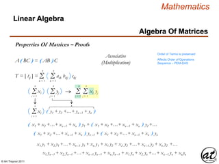 © Art Traynor 2011
Mathematics
Algebra Of Matrices
Linear Algebra
Properties Of Matrices – Proofs
A( BC ) = ( AB ) C
Order of Terms is preserved
Affects Order of Operations
Sequence – PEM-DAS
Associative
(Multiplication)
Σk = 1
n
T = [ tij ] = ( aik bkj )ckjΣk = 1
n
Σi = 1
n
( yj )Σj = 1
n
( xi )
Σi = 1
n
( xi ) ( y1 + y2 +…+ yn –1 + yn )
( x1 + x2 +…+ xn –1 + xn ) y1 + ( x1 + x2 +…+ xn –1 + xn ) y2 +…
( x1 + x2 +…+ xn –1 + xn ) yn –1 + ( x1 + x2 +…+ xn –1 + xn ) yn
x1 y1 + x2 y1 +…+ xn –1 y1 + xn y1 + x1 y2 + x2 y2 +…+ xn –1 y2 + xn y2 +…
x1 yn –1 + x2 yn –1 +…+ xn –1 yn –1 + xn yn –1 + x1 yn + x2 yn +…+ xn –1 yn + xn yn
Σi = 1
n
Σj = 1
n
xi yj
 