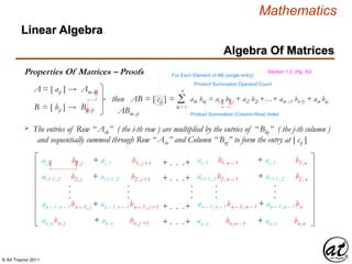 © Art Traynor 2011
Mathematics
Algebra Of Matrices
Linear Algebra
Properties Of Matrices – Proofs
A = [ aij ] Amx n
B = [ bij ] Bnx p
then AB = [ cij ] = Σk = 1
n
aik bkj = ai 1 b1 j + ai2 b2j +…+ ain –1 bn-1j + ain bnj
Product Summation Operand Count
Product Summation (Column-Row) Index
ABmx p
The entries of Row “ Aik” ( the i-th row ) are multiplied by the entries of “ Bkj” ( the j-th column )
and sequentially summed through Row “ Ain” and Column “ Bnj” to form the entry at [ cij ]

ai,1 b1, j + ai,1 b1, j +1 ai,1 b1,n – 1 + ai,1 b1,n
ai+1,2 b2, j + ai+1,2 b2, j +1 ai+1,2 b2, n – 1 + ai+1,2 b2, n
.
.
.
.
.
.
.
.
.
+ . . .+
+ . . .+
.
.
.
.
.
.
an – 1,n – 1bn – 1, j + an – 1,n – 1bn – 1, j +1 an – 1,n – 1bn – 1, n – 1 + an – 1,n – 1bn
an,nbn, j + an,n bn, j +1 an,n bn,n – 1 + an,n bn,n
+ . . .+
+ . . .+
Section 1.2, (Pg. 42)
For Each Element of AB (single entry)
 