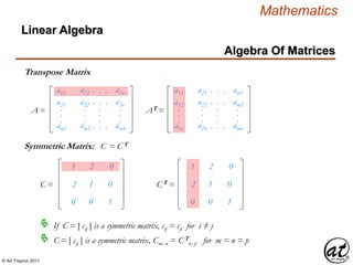 © Art Traynor 2011
Mathematics
Algebra Of Matrices
Linear Algebra
Transpose Matrix
a11
a21
am1
.
.
.
a12
a22
am2
.
.
.
. . .
. . .
. . .
.
.
.
a1n
a2n
amn
.
.
.
A =
a11
a12
a1n
.
.
.
a21
a22
a2n
.
.
.
. . .
. . .
. . .
.
.
.
am1
am2
amn
.
.
.
AT =
1
2
0
2
1
0
0
0
1
C =
1
2
0
2
1
0
0
0
1
CT =
Symmetric Matrix: C = CT
If C = [ cij ] is a symmetric matrix, cij = cji for i ≠ j
C = [ cij ] is a symmetric matrix, Cmx n = CT
nx p for m = n = p
 
