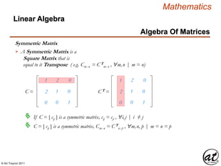 © Art Traynor 2011
Mathematics
Algebra Of Matrices
Linear Algebra
1
2
0
2
1
0
0
0
1
C =
1
2
0
2
1
0
0
0
1
CT =
If C = [ cij ] is a symmetric matrix, cij = cji , "i,j | i ≠ j
C = [ cij ] is a symmetric matrix, Cmx n = CT
nx p , "m,n, p | m = n = p
Symmetric Matrix
A Symmetric Matrix is a
Square Matrix that is
equal to it Transpose ( e.g. Cmx n = CT
mx n , "m,n | m = n)

 