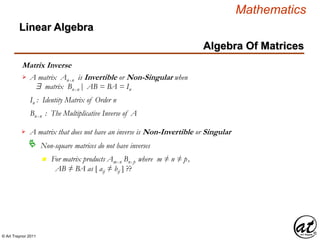 © Art Traynor 2011
Mathematics
Algebra Of Matrices
Linear Algebra
Matrix Inverse
A matrix Anx n is Invertible or Non-Singular when
$ matrix Bnx n | AB = BA = In
In : Identity Matrix of Order n
Bnx n : The Multiplicative Inverse of A
A matrix that does not have an inverse is Non-Invertible or Singular
Non-square matrices do not have inverses
n For matrix products Amx n Bnx p where m ≠ n ≠ p,
AB ≠ BA as [ aij ≠ bij ] ??


 
