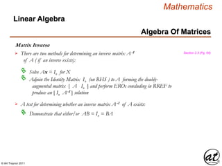 © Art Traynor 2011
Mathematics
Algebra Of Matrices
Linear Algebra
Matrix Inverse
There are two methods for determining an inverse matrix A-1
of A ( if an inverse exists):
Solve Ax = In for X

Adjoin the Identity Matrix In (on RHS ) to A forming the doubly-
augmented matrix [ A In ] and perform EROs concluding in RREF to
produce an [ In A-1 ] solution

A test for determining whether an inverse matrix A-1 of A exists:
Demonstrate that either/or AB = In = BA
Section 2.3 (Pg. 64)
 